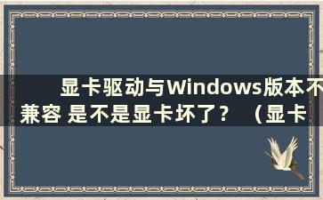 显卡驱动与Windows版本不兼容 是不是显卡坏了？ （显卡驱动与Windows版本inf不兼容怎么办）